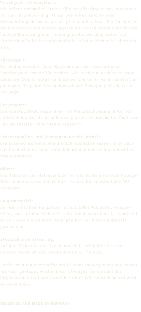 Pirschgurt mit Hauptfach: Mit seiner optimalen Breite hält der Pirschgurt das Hauptfach für den intuitiven Zugriff auf deine Nachtsicht- oder Wärmebildoptik immer an der gleichen Position. Der Fachdeckel kann entweder als Witterungsschutz verschlossen oder für die häufige Benutzung nach innen gestülpt werden, wobei die Steckschnalle in der Halteschlaufe auf der Rückseite platziert wird.  Rückengurt: 	Durch das variable Ösen-System kann der verstellbare Schultergurt sowohl für Rechts- wie auch Linksschützen angepasst werden. Er sorgt dank seiner Breite für einen äußerst angenehmen Tragekomfort und maximale Bewegungsfreiheit bei der Jagd.  Beckengurt:Die Kunststoff-Schnapphaken mit Metallschließe und Wirbel halten den verstellbaren Beckengurt in der optimalen Position und garantieren eine ideale Passform.   Steckschnallen und Schnapphaken mit Wirbel:Die Steckschnallen sowie die Schnapphaken lassen  sich auch mit Handschuhen sehr einfach bedienen und sind aus hochfestem Kunststoff.  Nähte:	Die Nähte an den Haltepunkten für die Gurte sind stabil ausgeführt und das verwendete Garn ist aus UV-beständigem PES-Hochfest.  Hauptmaterial: Der Gurt mit dem Hauptfach ist aus 100% Polyester, wasserdicht, und auf der Rückseite rutschfest beschichtet - somit ist er den besonderen Anforderungen bei der Pirsch jederzeit gewachsen.  Steckschnallenfixierung: Auf der Rückseite des Taschendeckels befindet sich eine Halteschlaufe um die Steckschnalle zu fixieren.  Somit ist die Kunststoffschnalle nicht im Weg wenn der Deckel ins Fach geklappt wird und ein etwaiges Verkratzen der Objektivlinse (Beispielsweis bei einer Wärmebildkamera) wird so vermieden.    DESIGNED AND MADE IN GERMANY